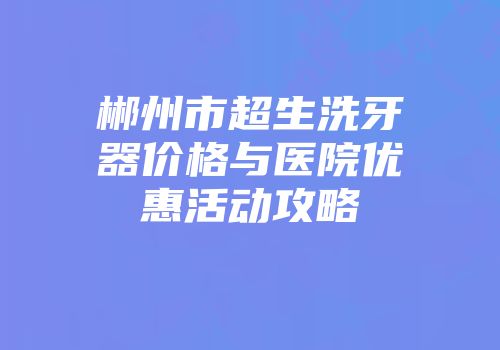 郴州市超生洗牙器价格与医院优惠活动攻略