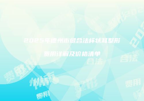 2025年德州市缝合法杯状耳整形费用详解及价格清单