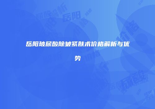 岳阳玻尿酸除皱紧肤术价格解析与优势