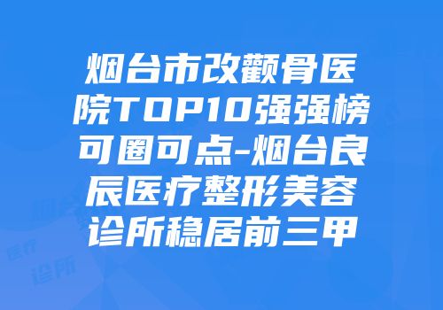 烟台市改颧骨医院TOP10强强榜可圈可点-烟台良辰医疗整形美容诊所稳居前三甲