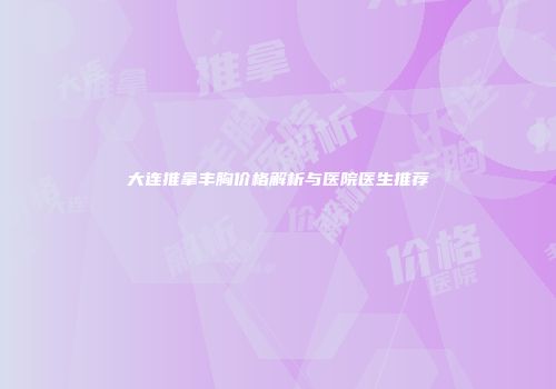 大连推拿丰胸价格解析与医院医生推荐