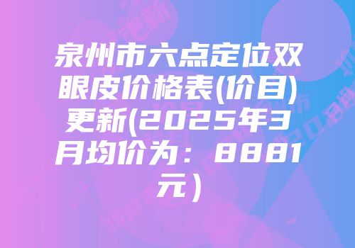 泉州市六点定位双眼皮价格表(价目)更新(2025年3月均价为：8881元）