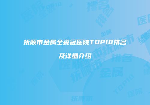抚顺市金属全瓷冠医院TOP10排名及详细介绍
