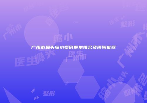 广州市鼻头缩小整形医生排名及医院推荐
