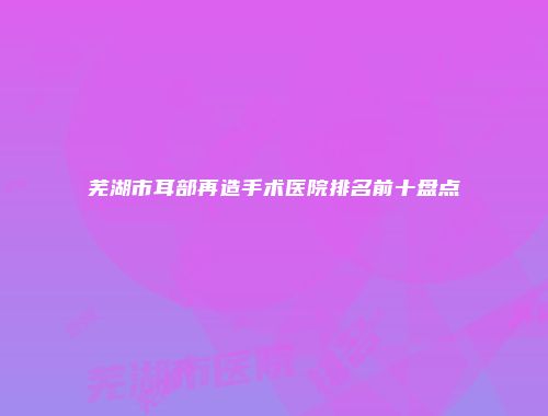 芜湖市耳部再造手术医院排名前十盘点