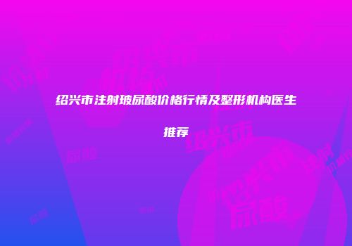 绍兴市注射玻尿酸价格行情及整形机构医生推荐