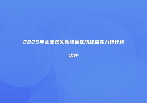 2025年去黑痣失败修复医院综合实力排行榜出炉