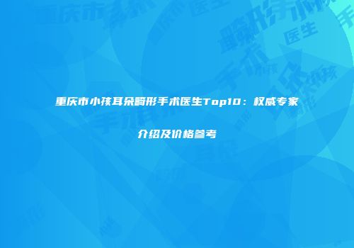 重庆市小孩耳朵畸形手术医生Top10：权威专家介绍及价格参考