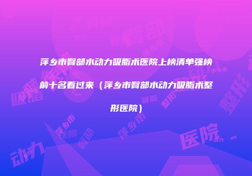 萍乡市臀部水动力吸脂术医院上榜清单强榜前十名看过来（萍乡市臀部水动力吸脂术整形医院）