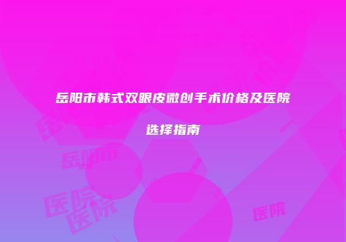 岳阳市韩式双眼皮微创手术价格及医院选择指南