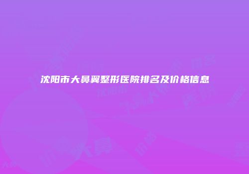 沈阳市大鼻翼整形医院排名及价格信息