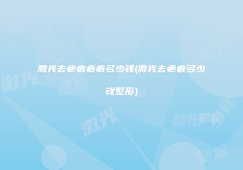 激光去疤痕痘痘多少钱(激光去疤痕多少钱整形)
