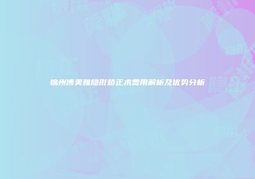 锦州博美雅隐形矫正术费用解析及优势分析