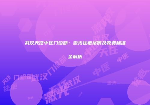 武汉天任中医门诊部：激光祛疤案例及收费标准全解析