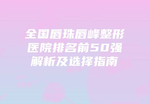 全国唇珠唇峰整形医院排名前50强解析及选择指南