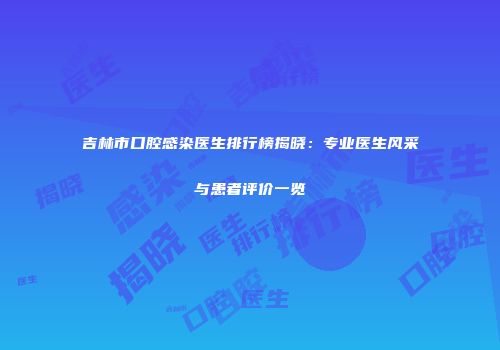 吉林市口腔感染医生排行榜揭晓：专业医生风采与患者评价一览