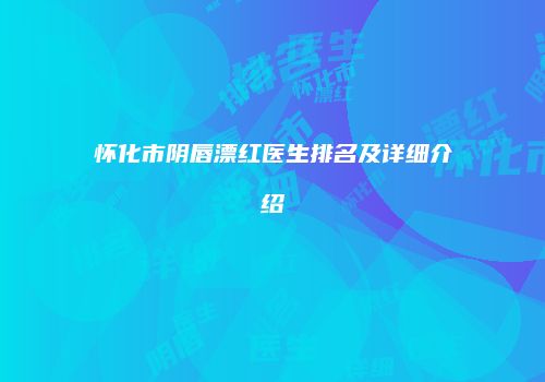怀化市阴唇漂红医生排名及详细介绍