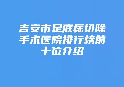 吉安市足底痣切除手术医院排行榜前十位介绍