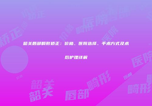 韶关唇部畸形矫正：价格、医院选择、手术方式及术后护理详解