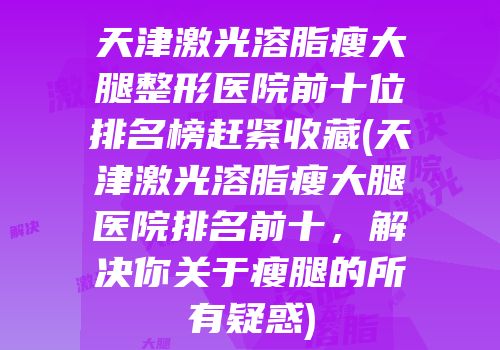 天津激光溶脂瘦大腿整形医院前十位排名榜赶紧收藏(天津激光溶脂瘦大腿医院排名前十，解决你关于瘦腿的所有疑惑)