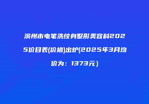 滨州市电笔洗纹身整形美容科2025价目表(价格)出炉(2025年3月均价为：1373元）
