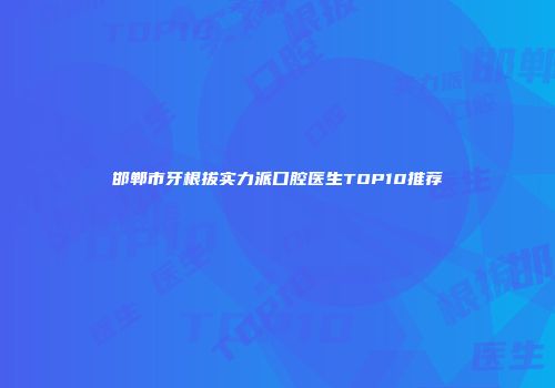 邯郸市牙根拔实力派口腔医生TOP10推荐