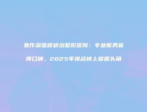 焦作深覆颌矫治整形医院：专业服务赢得口碑，2025年排名榜上崭露头角