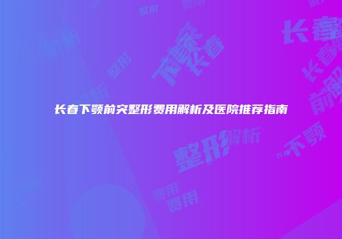 长春下颚前突整形费用解析及医院推荐指南