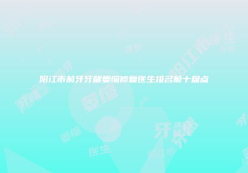 阳江市前牙牙龈萎缩修复医生排名前十盘点