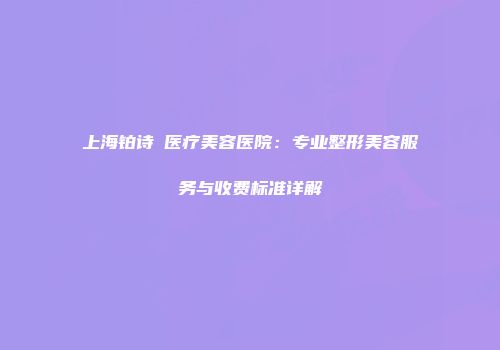 上海铂诗玥医疗美容医院：专业整形美容服务与收费标准详解
