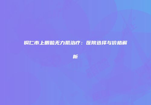 铜仁市上眼睑无力肌治疗：医院选择与价格解析