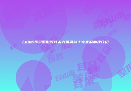 白山市耳朵整形领域实力排名前十专家名单及介绍