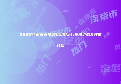 2025年南京市瘦脸针定型热门医院价格及详细介绍