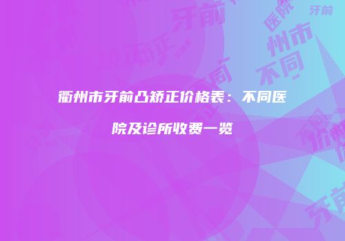 衢州市牙前凸矫正价格表：不同医院及诊所收费一览