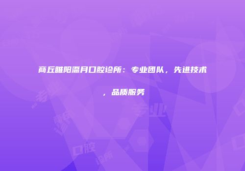 商丘睢阳瀛月口腔诊所：专业团队，先进技术，品质服务
