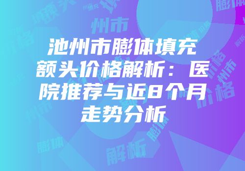 池州市膨体填充额头价格解析：医院推荐与近8个月走势分析