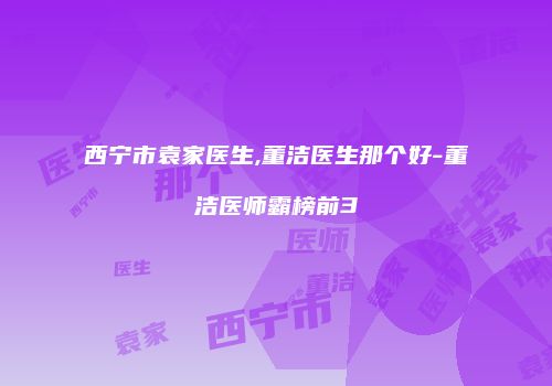 西宁市袁家医生,董洁医生那个好-董洁医师霸榜前3
