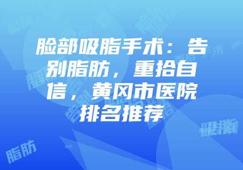 脸部吸脂手术：告别脂肪，重拾自信，黄冈市医院排名推荐