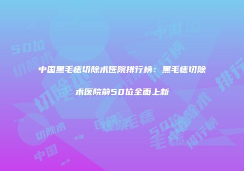 中国黑毛痣切除术医院排行榜：黑毛痣切除术医院前50位全面上新