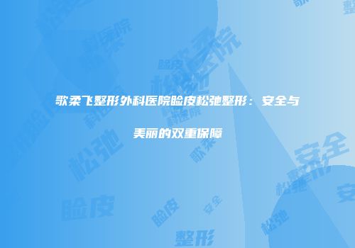 歌柔飞整形外科医院睑皮松弛整形：安全与美丽的双重保障
