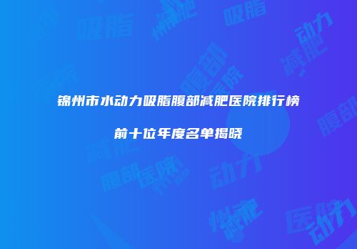 锦州市水动力吸脂腹部减肥医院排行榜前十位年度名单揭晓