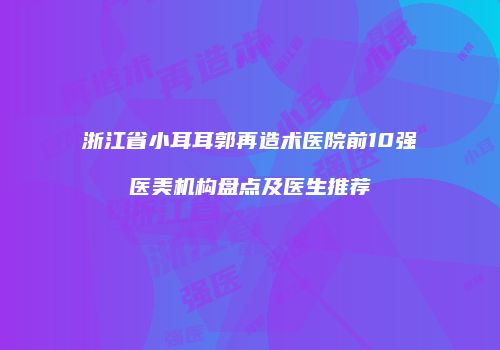 浙江省小耳耳郭再造术医院前10强医美机构盘点及医生推荐