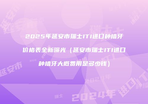2025年延安市瑞士ITI进口种植牙价格表全新曝光（延安市瑞士ITI进口种植牙大概费用是多少钱）