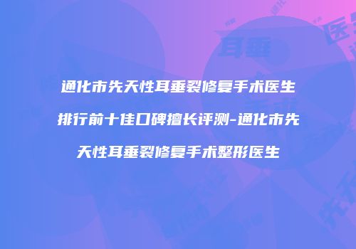 通化市先天性耳垂裂修复手术医生排行前十佳口碑擅长评测-通化市先天性耳垂裂修复手术整形医生