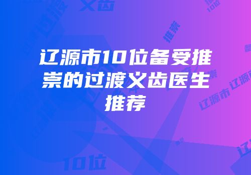 辽源市10位备受推崇的过渡义齿医生推荐