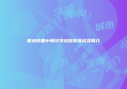 晋城市眉中间川字纹医院排名及简介
