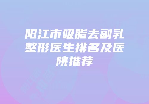 阳江市吸脂去副乳整形医生排名及医院推荐