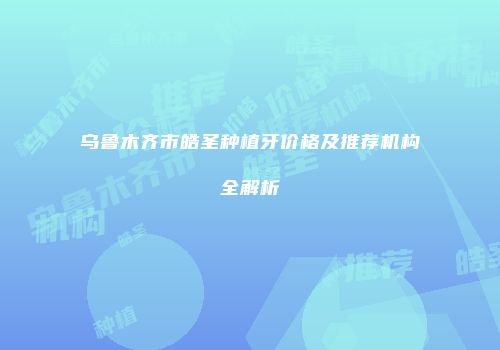 乌鲁木齐市皓圣种植牙价格及推荐机构全解析
