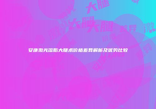 安康激光溶脂大腿术价格差异解析及优势比较