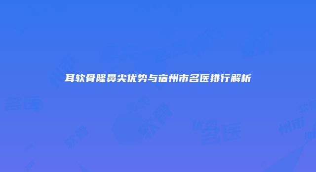 耳软骨隆鼻尖优势与宿州市名医排行解析